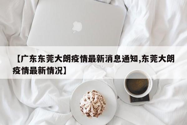 【广东东莞大朗疫情最新消息通知,东莞大朗疫情最新情况】