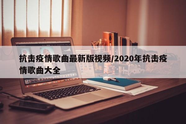抗击疫情歌曲最新版视频/2020年抗击疫情歌曲大全