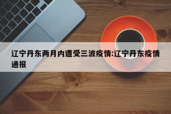 辽宁丹东两月内遭受三波疫情:辽宁丹东疫情通报