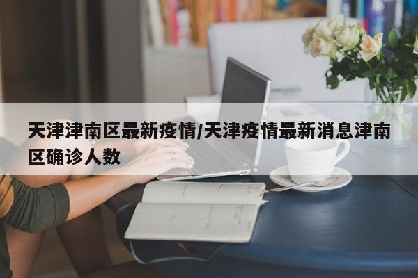 天津津南区最新疫情/天津疫情最新消息津南区确诊人数