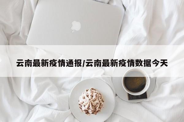 云南最新疫情通报/云南最新疫情数据今天