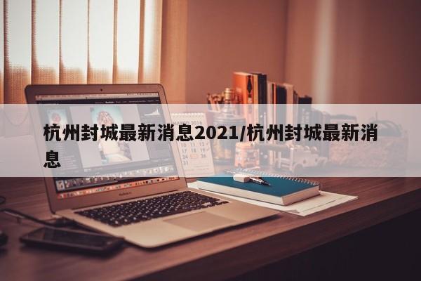 杭州封城最新消息2021/杭州封城最新消息