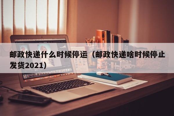 邮政快递什么时候停运（邮政快递啥时候停止发货2021）