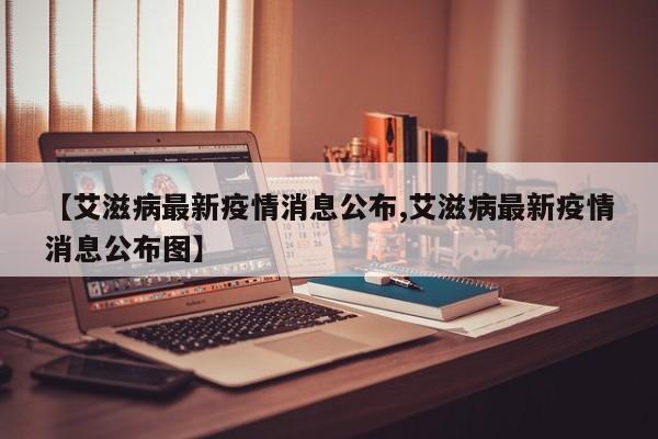 【艾滋病最新疫情消息公布,艾滋病最新疫情消息公布图】