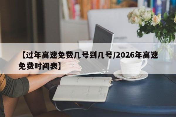 【过年高速免费几号到几号/2026年高速免费时间表】