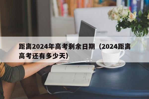 距离2024年高考剩余日期(2024距离高考还有多少天)