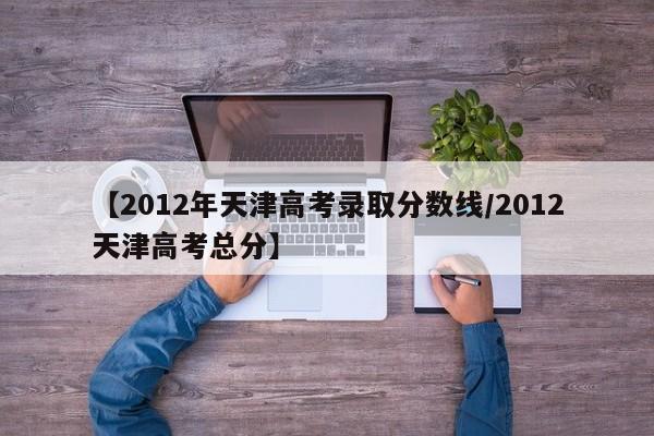 【2012年天津高考录取分数线/2012天津高考总分】