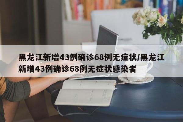 黑龙江新增43例确诊68例无症状/黑龙江新增43例确诊68例无症状感染者